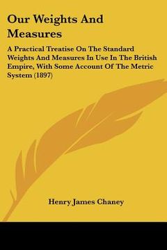 portada our weights and measures: a practical treatise on the standard weights and measures in use in the british empire, with some account of the metri (en Inglés)