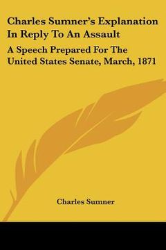 portada charles sumner's explanation in reply to an assault: a speech prepared for the united states senate, march, 1871 (en Inglés)