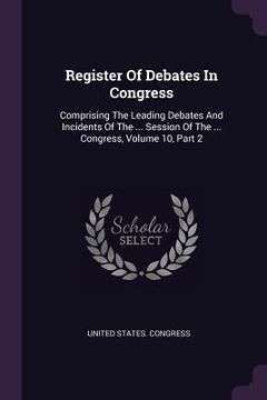 portada Register Of Debates In Congress: Comprising The Leading Debates And Incidents Of The ... Session Of The ... Congress, Volume 10, Part 2