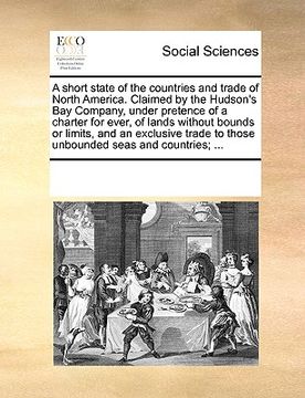 portada a   short state of the countries and trade of north america. claimed by the hudson's bay company, under pretence of a charter for ever, of lands witho