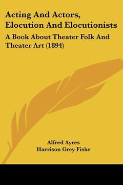 portada acting and actors, elocution and elocutionists: a book about theater folk and theater art (1894) (en Inglés)