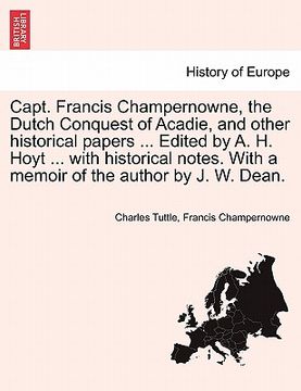 portada capt. francis champernowne, the dutch conquest of acadie, and other historical papers ... edited by a. h. hoyt ... with historical notes. with a memoi (in English)