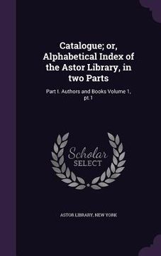 portada Catalogue; or, Alphabetical Index of the Astor Library, in two Parts: Part I. Authors and Books Volume 1, pt.1