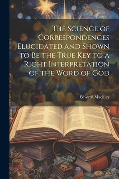 portada The Science of Correspondences Elucidated and Shown to Be the True Key to a Right Interpretation of the Word of God (en Inglés)