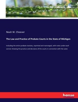 portada The Law and Practice of Probate Courts in the State of Michigan: including the entire probate statutes, reprinted and rearranged, with notes under eac (en Inglés)