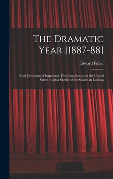 portada The Dramatic Year [1887-88]: Brief Criticisms of Important Theatrical Events in the United States: With a Sketch of the Season in London (en Inglés)
