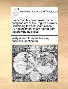 portada every man his own brewer; or, a compendium of the english brewery. containing the best instructions ... by a gentleman, lately retired from the brewin (en Inglés)