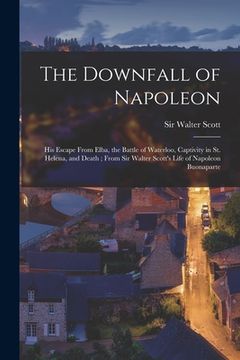 portada The Downfall of Napoleon: His Escape From Elba, the Battle of Waterloo, Captivity in St. Helena, and Death; From Sir Walter Scott's Life of Napo
