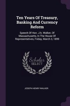 portada Ten Years Of Treasury, Banking And Currency Reform: Speech Of Hon. J.h. Walker, Of Massachusetts, In The House Of Representatives, Friday, March 3, 18