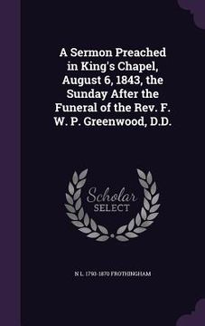 portada A Sermon Preached in King's Chapel, August 6, 1843, the Sunday After the Funeral of the Rev. F. W. P. Greenwood, D.D. (en Inglés)