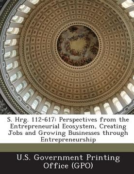 portada S. Hrg. 112-617: Perspectives from the Entrepreneurial Ecosystem, Creating Jobs and Growing Businesses Through Entrepreneurship (en Inglés)