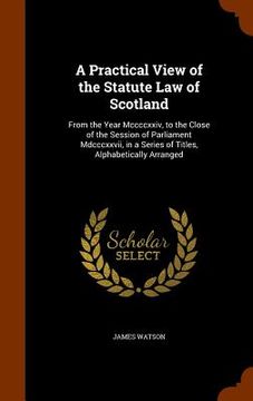 portada A Practical View of the Statute Law of Scotland: From the Year Mccccxxiv, to the Close of the Session of Parliament Mdcccxxvii, in a Series of Titles, (in English)