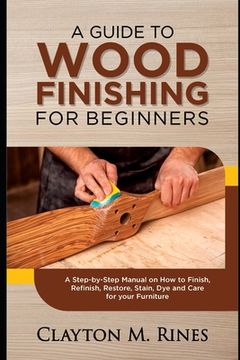 portada A Guide to Wood Finishing for Beginners: A Step-by-Step Manual on How to Finish, Refinish, Restore, Stain, Dye and Care for your Furniture (en Inglés)