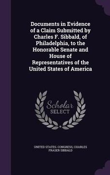 portada Documents in Evidence of a Claim Submitted by Charles F. Sibbald, of Philadelphia, to the Honorable Senate and House of Representatives of the United (en Inglés)