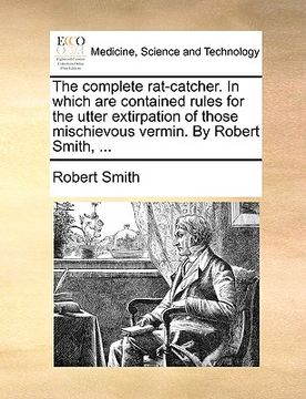 portada the complete rat-catcher. in which are contained rules for the utter extirpation of those mischievous vermin. by robert smith, ... (in English)