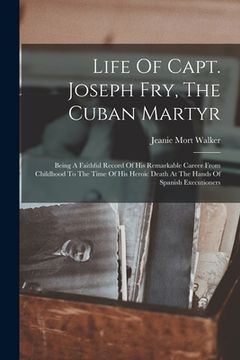 portada Life Of Capt. Joseph Fry, The Cuban Martyr: Being A Faithful Record Of His Remarkable Career From Childhood To The Time Of His Heroic Death At The Han (in English)