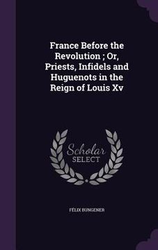 portada France Before the Revolution; Or, Priests, Infidels and Huguenots in the Reign of Louis Xv (in English)