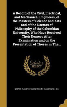 portada A Record of the Civil, Electrical, and Mechanical Engineers, of the Masters of Science and Arts and of the Doctors of Philosophy of the Columbian Univ (in English)