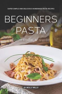 portada Beginners Pasta Cookbook & Guide: Super Simple and Delicious Homemade Pasta Recipes (en Inglés)