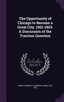 portada The Opportunity of Chicago to Become a Great City, 1901-1903. A Discussion of the Traction Question (en Inglés)