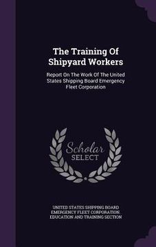 portada The Training Of Shipyard Workers: Report On The Work Of The United States Shipping Board Emergency Fleet Corporation (en Inglés)