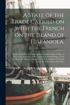 portada A State of the Trade Carried on With the French on the Island of Hispaniola,: by the Merchants in North-America, Under Colour of Flags of Truce. Occas (en Inglés)