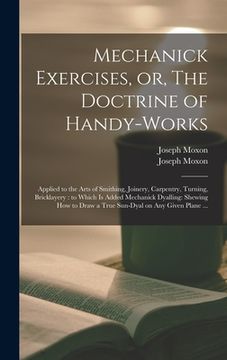 portada Mechanick Exercises, or, The Doctrine of Handy-works: Applied to the Arts of Smithing, Joinery, Carpentry, Turning, Bricklayery: to Which is Added Mec (en Inglés)