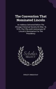 portada The Convention That Nominated Lincoln: An Address Delivered Before The Chicago Historical Society On May 18, 1916, The Fifty-sixth Anniversary Of Linc (in English)