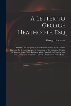 portada A Letter to George Heathcote, Esq; on His Late Resignation, as Alderman of the City of London. Shewing the Ill Consequences of Despairing of the Commo (en Inglés)
