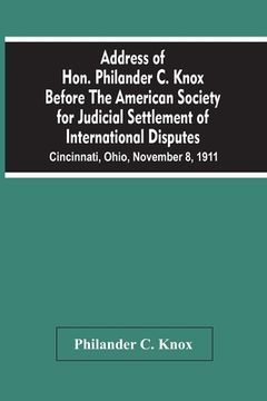 portada Address Of Hon. Philander C. Knox Before The American Society For Judicial Settlement Of International Disputes: Cincinnati, Ohio, November 8, 1911 (in English)