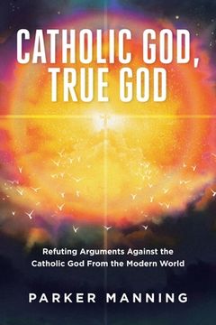 portada Catholic God, True God: Refuting Arguments Against the Catholic God From the Modern World (en Inglés)