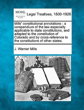 portada mills' constitutional annotations: a compendium of the law especially applicable to state constitutions, and adapted to the constitution of colorado a (en Inglés)