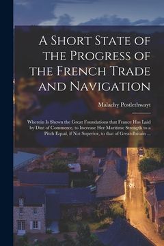 portada A Short State of the Progress of the French Trade and Navigation [microform]: Wherein is Shewn the Great Foundations That France Has Laid by Dint of C (en Inglés)