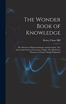 The Wonder Book of Knowledge: The Marvels of Modern Industry and Invention, the Interesting Stories of Common Things, the Mysterious Processes of Nature Simply Explained (en Inglés)
