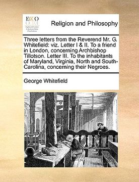 portada three letters from the reverend mr. g. whitefield: viz. letter i & ii. to a friend in london, concerning archbishop tillotson. letter iii. to the inha (en Inglés)
