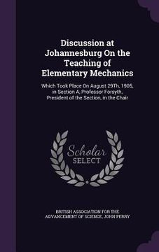 portada Discussion at Johannesburg On the Teaching of Elementary Mechanics: Which Took Place On August 29Th, 1905, in Section A, Professor Forsyth, President (en Inglés)