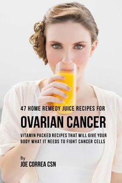 portada 47 Home Remedy Juice Recipes for Ovarian Cancer: Vitamin Packed Recipes That Will Give Your Body What It Needs to Fight Cancer Cells (en Inglés)