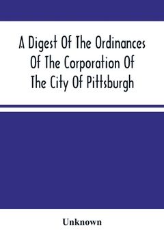 portada A Digest Of The Ordinances Of The Corporation Of The City Of Pittsburgh: And Of The Acts Of Assembly Relating Thereto