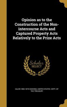 portada Opinion as to the Construction of the Non-intercourse Acts and Captured Property Acts Relatively to the Prize Acts (en Inglés)