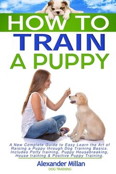 portada How to Train a Puppy: A New Complete Guide to Easy Learn the Art of Raising a Puppy through Dog Training Basics. Includes Potty training, Pu (en Inglés)