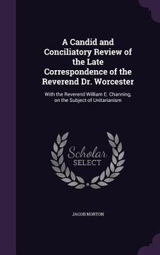 portada A Candid and Conciliatory Review of the Late Correspondence of the Reverend Dr. Worcester: With the Reverend William E. Channing, on the Subject of Un (en Inglés)