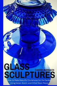 portada Glass Sculptures: How to Make Beautiful Sculptures for the Garden Using Vases, Bowls, and Other Glass Pieces (en Inglés)