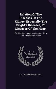 portada Relation Of The Diseases Of The Kidney, Especially The Bright's Diseases, To Diseases Of The Heart: The Middleton Goldsmith Lecture ... New York Patho (en Inglés)