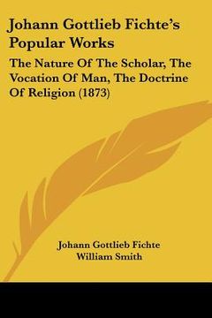 portada johann gottlieb fichte's popular works: the nature of the scholar, the vocation of man, the doctrine of religion (1873) (en Inglés)