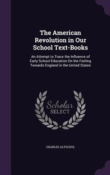 portada The American Revolution in Our School Text-Books: An Attempt to Trace the Influence of Early School Education On the Feeling Towards England in the Un