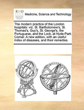 portada the modern practice of the london hospitals: viz. st. bartholomew's, st. thomas's, guy's, st. george's, the portuguese, and the lock, at hyde-park cor (en Inglés)
