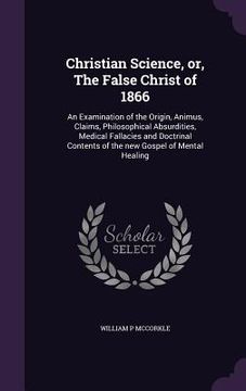portada Christian Science, or, The False Christ of 1866: An Examination of the Origin, Animus, Claims, Philosophical Absurdities, Medical Fallacies and Doctri (en Inglés)