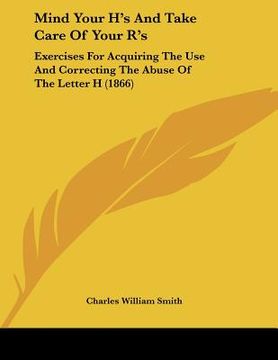 portada mind your h's and take care of your r's: exercises for acquiring the use and correcting the abuse of the letter h (1866) (in English)