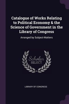 portada Catalogue of Works Relating to Political Economy & the Science of Government in the Library of Congress: Arranged by Subject-Matters (en Inglés)