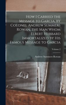 portada How I Carried the Message to Garcia, by Colonel Andrew Summers Rowan, the man Whom Elbert Hubbard Immortalized by his Famous Message to Garcia; Volume (en Inglés)